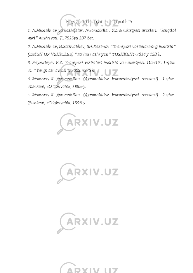 Foydalaniladigan adabiyotlar: 1. A.Muxitdinov va boshqalar. Avtomobillar. Konstruktsiyasi asoslari. “Istiqilol nuri” nashriyoti. T.:2015yu 332 bet. 2. A.Muxitdinov, B.Sattivaldiev, SH.Xakimov “Transport vositalarining tuzilishi” (DSIGN OF VEHICLES) “Ta’lim nashriyoti” TOSHKENT-2014 y 158 b. 3. Fayzullayev E.Z. Transport vositalari tuzilishi va nazariyasi. Darslik. 1-qism T.: “Yangi asr avlodi”, 2006. -375 b. 4. Mamatov.X Avtomobillar (Avtomobillar konstruktsiyasi asoslari). 1-qism. Toshkent, «O’qituvchi», 1995-y. 5. Mamatov.X Avtomobillar (Avtomobillar konstruktsiyasi asoslari). 2-qism. Toshkent, «O’qituvchi», 1998-y. 