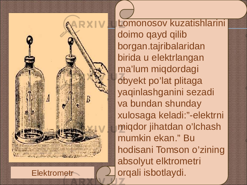 Lomonosov kuzatishlarini doimo qayd qilib borgan.tajribalaridan birida u elektrlangan ma’lum miqdordagi obyekt po’lat plitaga yaqinlashganini sezadi va bundan shunday xulosaga keladi:”-elektrni miqdor jihatdan o’lchash mumkin ekan.” Bu hodisani Tomson o’zining absolyut elktrometri orqali isbotlaydi.Elektrometr 