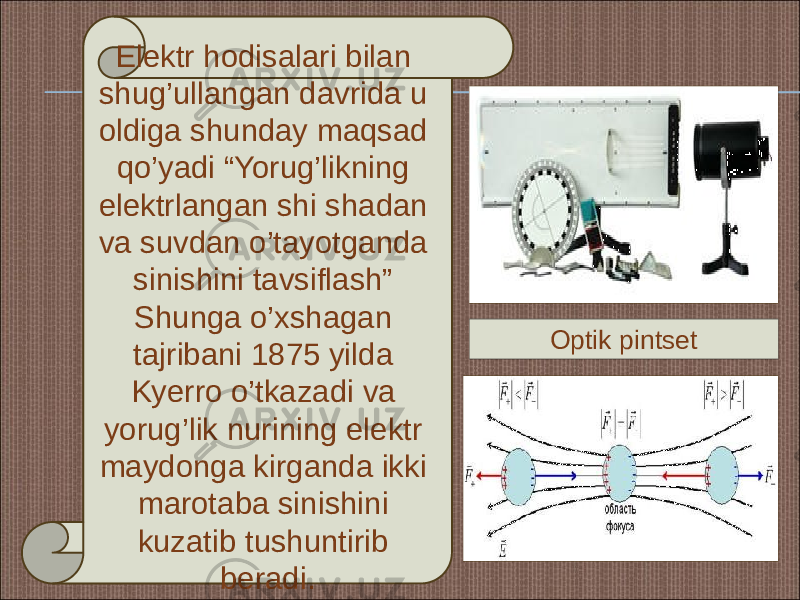 Elektr hodisalari bilan shug’ullangan davrida u oldiga shunday maqsad qo’yadi “Yorug’likning elektrlangan shi shadan va suvdan o’tayotganda sinishini tavsiflash” Shunga o’xshagan tajribani 1875 yilda Kyerro o’tkazadi va yorug’lik nurining elektr maydonga kirganda ikki marotaba sinishini kuzatib tushuntirib beradi. Optik pintset 