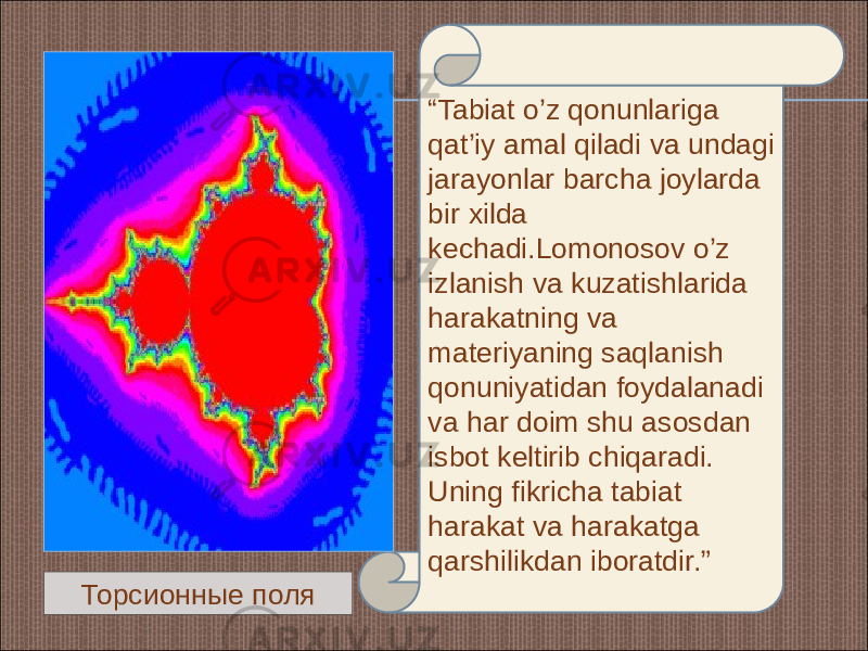 “ Tabiat o’z qonunlariga qat’iy amal qiladi va undagi jarayonlar barcha joylarda bir xilda kechadi.Lomonosov o’z izlanish va kuzatishlarida harakatning va materiyaning saqlanish qonuniyatidan foydalanadi va har doim shu asosdan isbot keltirib chiqaradi. Uning fikricha tabiat harakat va harakatga qarshilikdan iboratdir.” Торсионные поля 