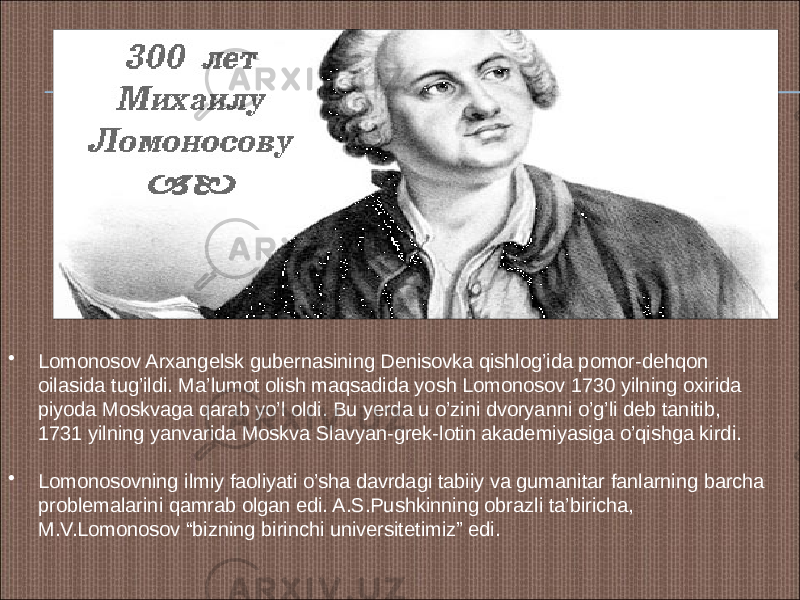 • Lomonosov Arxangelsk gubernasining Denisovka qishlog’ida pomor-dehqon oilasida tug’ildi. Ma’lumot olish maqsadida yosh Lomonosov 1730 yilning oxirida piyoda Moskvaga qarab yo’l oldi. Bu yerda u o’zini dvoryanni o’g’li deb tanitib, 1731 yilning yanvarida Moskva Slavyan-grek-lotin akademiyasiga o’qishga kirdi. • Lomonosovning ilmiy faoliyati o’sha davrdagi tabiiy va gumanitar fanlarning barcha problemalarini qamrab olgan edi. A.S.Pushkinning obrazli ta’biricha, M.V.Lomonosov “bizning birinchi universitetimiz” edi. 