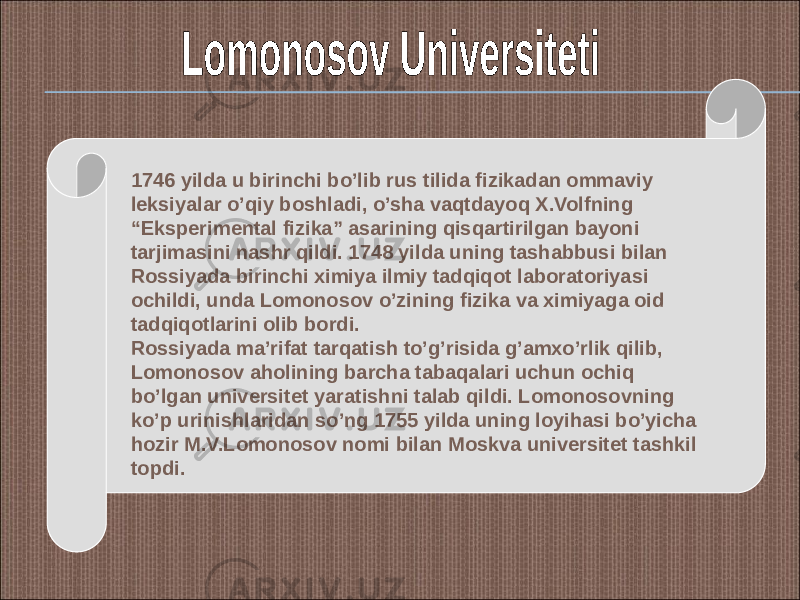 1746 yilda u birinchi bo’lib rus tilida fizikadan ommaviy leksiyalar o’qiy boshladi, o’sha vaqtdayoq X.Volfning “Eksperimental fizika” asarining qisqartirilgan bayoni tarjimasini nashr qildi. 1748 yilda uning tashabbusi bilan Rossiyada birinchi ximiya ilmiy tadqiqot laboratoriyasi ochildi, unda Lomonosov o’zining fizika va ximiyaga oid tadqiqotlarini olib bordi. Rossiyada ma’rifat tarqatish to’g’risida g’amxo’rlik qilib, Lomonosov aholining barcha tabaqalari uchun ochiq bo’lgan universitet yaratishni talab qildi. Lomonosovning ko’p urinishlaridan so’ng 1755 yilda uning loyihasi bo’yicha hozir M.V.Lomonosov nomi bilan Moskva universitet tashkil topdi. 