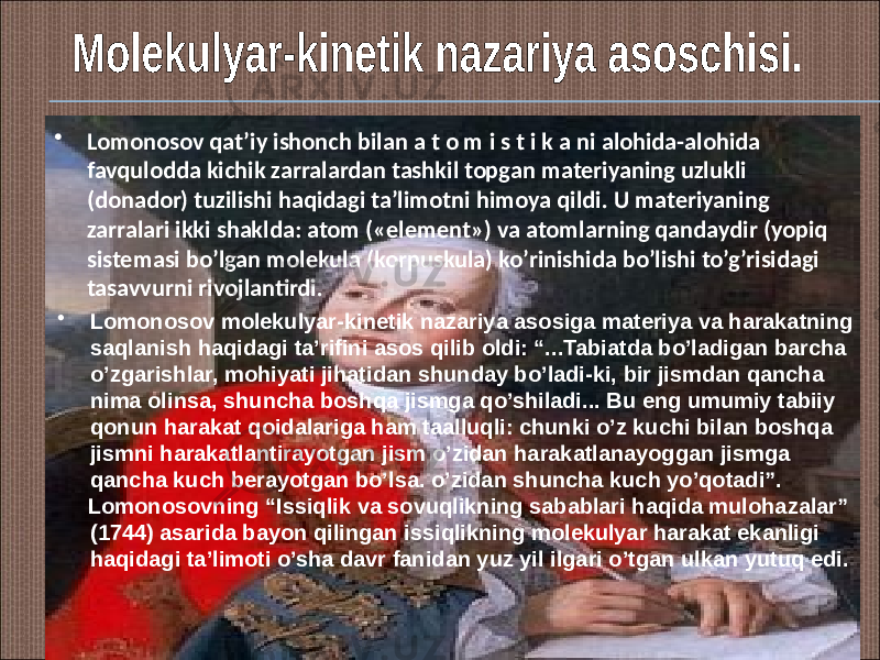 • Lomonosov qat’iy ishonch bilan a t o m i s t i k a ni alohida-alohida favqulodda kichik zarralardan tashkil topgan materiyaning uzlukli (donador) tuzilishi haqidagi ta’limotni himoya qildi. U materiyaning zarralari ikki shaklda: atom («element») va atomlarning qandaydir (yopiq sistemasi bo’lgan molekula (korpuskula) ko’rinishida bo’lishi to’g’risidagi tasavvurni rivojlantirdi. • Lomonosov molekulyar-kinetik nazariya asosiga materiya va harakatning saqlanish haqidagi ta’rifini asos qilib oldi: “...Tabiatda bo’ladigan barcha o’zgarishlar, mohiyati jihatidan shunday bo’ladi-ki, bir jismdan qancha nima olinsa, shuncha boshqa jismga qo’shiladi... Bu eng umumiy tabiiy qonun harakat qoidalariga ham taalluqli: chunki o’z kuchi bilan boshqa jismni harakatlantirayotgan jism o’zidan harakatlanayoggan jismga qancha kuch berayotgan bo’lsa. o’zidan shuncha kuch yo’qotadi”. Lomonosovning “Issiqlik va sovuqlikning sabablari haqida mulohazalar” (1744) asarida bayon qilingan issiqlikning molekulyar harakat ekanligi haqidagi ta’limoti o’sha davr fanidan yuz yil ilgari o’tgan ulkan yutuq edi. 