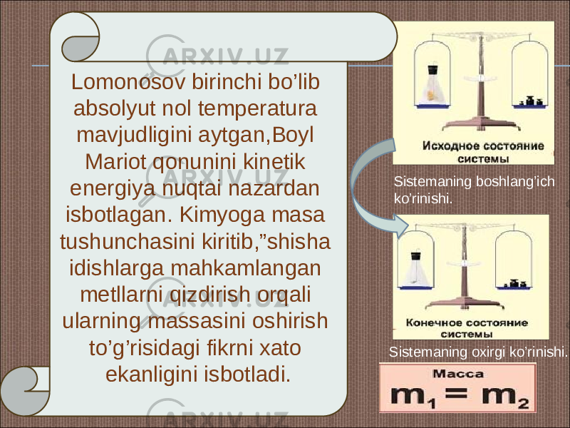 Lomonosov birinchi bo’lib absolyut nol temperatura mavjudligini aytgan,Boyl Mariot qonunini kinetik energiya nuqtai nazardan isbotlagan. Kimyoga masa tushunchasini kiritib,”shisha idishlarga mahkamlangan metllarni qizdirish orqali ularning massasini oshirish to’g’risidagi fikrni xato ekanligini isbotladi. Sistemaning boshlang’ich ko’rinishi. Sistemaning oxirgi ko’rinishi. 