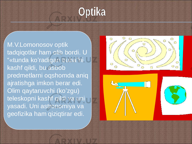 M.V.Lomonosov optik tadqiqotlar ham olib bordi. U “«tunda ko’radigan truba”ni kashf qildi, bu asbob predmetlarni oqshomda aniq ajratishga imkon berar edi. Olim qaytaruvchi (ko’zgu) teleskopni kashf qildi va uni yasadi. Uni astronomiya va geofizika ham qiziqtirar edi. 