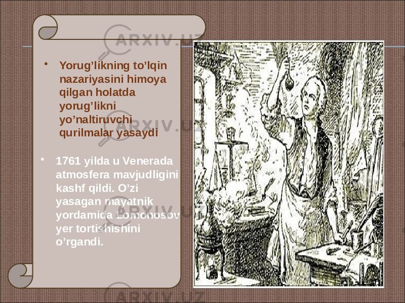 • 1761 yilda u Venerada atmosfera mavjudligini kashf qildi. O’zi yasagan mayatnik yordamida Lomonosov yer tortishishini o’rgandi. • Yorug’likning to’lqin nazariyasini himoya qilgan holatda yorug’likni yo’naltiruvchi qurilmalar yasaydi 