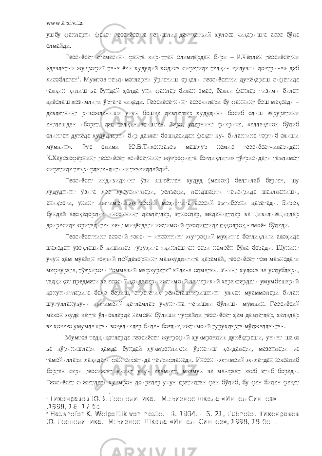 www.arxiv.uz ушбу фанларни фақат геосиёсатга тегишли, дея қатъий хулоса чиқаришга асос бўла олмайди. Геосиёсат атамасини фанга киритган олимлардан бири – Р.Челлен геосиёсатни «давлатни жуғрофий тана ёки ҳудудий ҳодиса сифатида талқин қилувчи доктрина» деб ҳисоблаган 1 . Мумтоз таълимотларни ўрганиш орқали геосиёсатни дунёқараш сифатида талқин қилиш ва бундай ҳолда уни фанлар билан эмас, балки фанлар тизими билан қиёслаш лозимлиги ўртага чиқади. Геосиёсатнинг асосчилари бу фаннинг бош мақсади – давлатнинг ривожланиши учун бошқа давлатлар ҳудудини босиб олиш заруратини англашдан иборат, дея талқин этишган. Зеро, уларнинг фикрича, «аллақачон бўлиб олинган дунёда ҳудудларни бир давлат бошқасидан фақат куч билангина тортиб олиши мумкин». Рус олими Ю.В.Тихонравов машҳур немис геосиёсатчиларидан К.Хаусхофернинг геосиёсат «сиёсатнинг жуғрофияга боғлиқлиги» тўғрисидаги таълимот сифатида таърифлаганлигини таъкидлайди 2 . Геосиёсат индивиднинг ўзи яшаётган ҳудуд (макон) белгилаб берган, шу ҳудуднинг ўзига хос хусусиятлари, рельефи, ландшафти таъсирида шаклланиши, аниқроғи, унинг ижтимоий-жуғрофий моҳиятига асосий эътиборни қаратади. Бироқ бундай алоқадорлик инсоннинг давлатлар, этнослар, маданиятлар ва цивилизациялар доирасида юритадиган кенг миқёсдаги ижтимоий фаолиятида яққолроқ намоён бўлади. Геосиёсатнинг асосий ғояси – инсоннинг жуғрофий муҳитга боғлиқлиги алоҳида шахсдан узоқлашиб кишилар гуруҳига яқинлашган сари намоён бўла боради. Шунинг учун ҳам муайян ғоявий пойдеворнинг мавжудлигига қарамай, геосиёсат том маънодаги мафкурага, тўғрироғи “оммавий мафкурага” айлана олмаган. Унинг хулоса ва услублари, тадқиқот предмети ва асосий қоидалари ижтимоий ва тарихий характердаги умумбашарий қонуниятларига баҳо бериш, стратегик режалаштиришнинг улкан муаммолари билан шуғулланувучи ижтимоий қатламлар учунгина тегишли бўлиши мумкин. Геосиёсий макон жуда катта ўлчовларда намоён бўлиши туфайли геосиёсат ҳам давлатлар, халқлар ва ҳоказо умумлашган воқеликлар билан боғлиқ ижтимоий гуруҳларга мўлжалланган. Мумтоз тадқиқотларда геосиёсат жуғрофий ҳукмронлик дунёқараши, унинг шакл ва кўринишлари ҳамда бундай ҳукмронликни ўрнатиш қоидалари, мезонлари ва тамойиллари ҳақидаги фан сифатида таърифланади. Инсон ижтимоий жиҳатдан юксалиб борган сари геосиёсат унинг учун аҳамият, мазмун ва манфаат касб этиб боради. Геосиёсат сиёсатдаги ҳукмрон доиралар учун яратилган фан бўлиб, бу фан билан фақат 1 Тихонравов Ю.В. Геополитика. – М .: Бизнес-школа «Интел-Синтез» , 1998 , 16- 17 -бет 2 Haushofer K. Welpolitik von heute. –B. 1934. – S. 21, Fubnote. Тихонравов Ю . Геополитика .- М : Бизнес - Школа « Интел - Синтез » , 1998 , 18 -бет . 