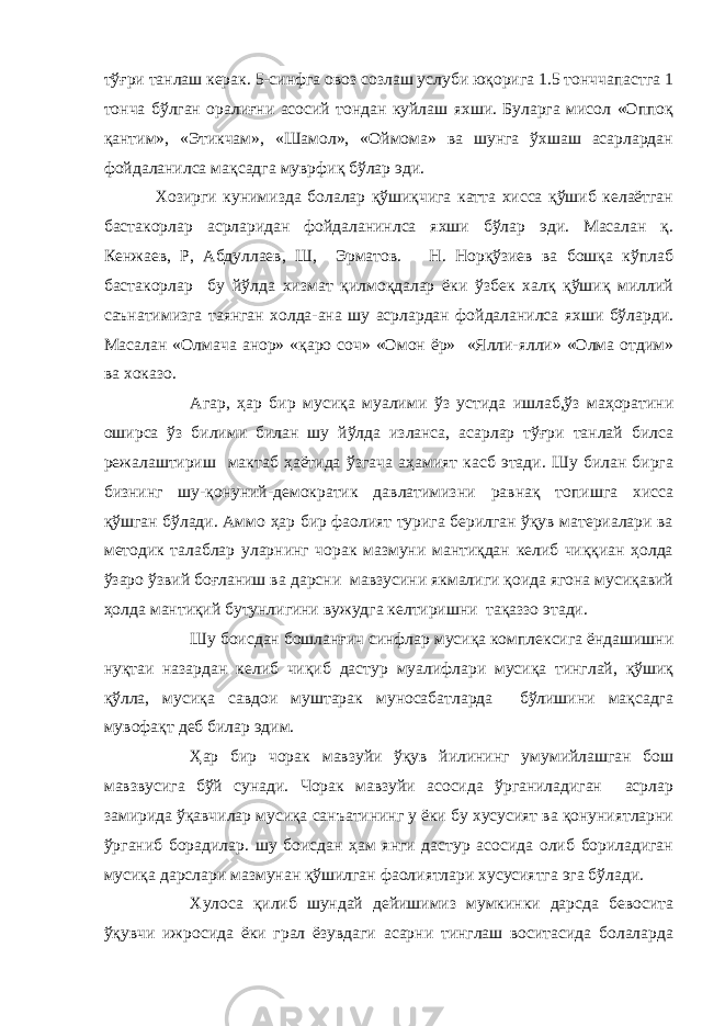 тўғри танлаш керак. 5-синфга овоз созлаш услуби юқорига 1.5 тонччапастга 1 тонча бўлган оралиғни асосий тондан куйлаш яхши. Буларга мисол «Оппоқ қантим», «Этикчам», «Шамол», «Оймома» ва шунга ўхшаш асарлардан фойдаланилса мақсадга муврфиқ бўлар эди. Хозирги кунимизда болалар қўшиқчига катта хисса қўшиб келаётган бастакорлар асрларидан фойдаланинлса яхши бўлар эди. Масалан қ. Кенжаев, Р, Абдуллаев, Ш, Эрматов. Н. Норқўзиев ва бошқа кўплаб бастакорлар бу йўлда хизмат қилмоқдалар ёки ўзбек халқ қўшиқ миллий саънатимизга таянган холда-ана шу асрлардан фойдаланилса яхши бўларди. Масалан «Олмача анор» «қаро соч» «Омон ёр» «Ялли-ялли» «Олма отдим» ва хоказо. Агар, ҳар бир мусиқа муалими ўз устида ишлаб,ўз маҳоратини оширса ўз билими билан шу йўлда изланса, асарлар тўғри танлай билса режалаштириш мактаб ҳаётида ўзгача аҳамият касб этади. Шу билан бирга бизнинг шу-қонуний-демократик давлатимизни равнақ топишга хисса қўшган бўлади. Аммо ҳар бир фаолият турига берилган ўқув материалари ва методик талаблар уларнинг чорак мазмуни мантиқдан келиб чиққиан ҳолда ўзаро ўзвий боғланиш ва дарсни мавзусини якмалиги қоида ягона мусиқавий ҳолда мантиқий бутунлигини вужудга келтиришни тақаззо этади. Шу боисдан бошланғич синфлар мусиқа комплексига ёндашишни нуқтаи назардан келиб чиқиб дастур муалифлари мусиқа тинглай, қўшиқ қўлла, мусиқа савдои муштарак муносабатларда бўлишини мақсадга мувофақт деб билар эдим. Ҳар бир чорак мавзуйи ўқув йилининг умумийлашган бош мавзвусига бўй сунади. Чорак мавзуйи асосида ўрганиладиган асрлар замирида ўқавчилар мусиқа санъатининг у ёки бу хусусият ва қонуниятларни ўрганиб борадилар. шу боисдан ҳам янги дастур асосида олиб бориладиган мусиқа дарслари мазмунан қўшилган фаолиятлари хусусиятга эга бўлади. Хулоса қилиб шундай дейишимиз мумкинки дарсда бевосита ўқувчи ижросида ёки грал ёзувдаги асарни тинглаш воситасида болаларда 