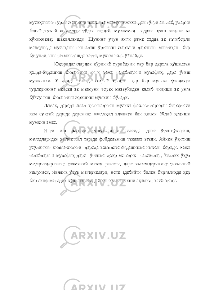 мусиқанинг турли жанрини шакл ва мазмуни жихатдан тўғри англаб, уларни бадий-ғоявий жихатдан тўғри англаб, мукаммал идрок этиш малака ва кўникмалар шакилланади. Шунинг учун янги режа содда ва эътиборли мазмунида мусиқани тингалаш ўрганиш жараёни дарснинг мантиқан бир бутунлигини таъминлашда катта, муҳим роль ўйнайди. Юқоридагилардан кўриниб турибдики ҳар бир дарсга қўшилган ҳолда-ёндошиш билангина янги режа талабларига мувофиқ, дарс ўтиш мумкинки. У ҳолда режада жорий этилган ҳар бир мусиқа фаолияти турларининг мақсад ва мазмуни чорак мавзуйидан келиб чиқиши ва унга бўйсуниш билангина жришиш мумкин бўлади. Демак, дарсда амал қилинадиган мусиқа фаолиятларидан бирортаси ҳам сунгий дарсда дарснинг мустақил элменти ёки қисми бўлиб қолиши мумкин эмас. Янги иш режаси тушунчалари асосида дарс ўтиш-ўқитиш, методларидан хилма-хил тарзда фойдаланиш тақаззо этади. Айнан ўқитиш усулининг хилма-хилиги дарсда комплекс ёндашишга имкон беради. Режа талабларига мувофиқ дарс ўтишга доир методик тавсиялар, йиллик ўқув материаларининг тахминий мавзу режаси, дарс имконларининг тахминий намунаси, йиллик ўқув материалари, нота адабиёти билан биргаликда ҳар бир синф методик қўлланмасида баён этилса яхши аҳамият касб этади. 