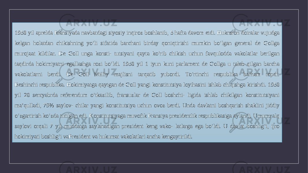 1958 yil aprelda Fransiyada navbatdagi siyosiy inqiroz boshlanib, 5 hafta davom etdi. Hukmron doiralar vujudga kelgan holatdan chikishning yo‘li sifatida barchani birday qoniqtirishi mumkin bo‘lgan general de Gollga murojaat kildilar. De Goll unga konsti- tutsiyani qayta ko‘rib chikish uchun favqulodda vakolatlar berilgan taqdirda hokimiyatni egallashga rozi bo‘ldi. 1958 yil 1 iyun kuni parlament de Gollga u talab qilgan barcha vakolatlarni berdi. De Goll Milliy majlisni tarqatib yubordi. To‘rtinchi respublika barham topdi. Beshinchi respublika. Hokimiyatga qaytgan de Goll yangi konstitutsiya loyihasini ishlab chiqishga kirishdi. 1958 yil 28 sentyabrda referendum o‘tkazilib, fransuzlar de Goll boshchi- ligida ishlab chikilgan konstitutsiyani ma’qulladi, 79% saylov- chilar yangi konstitutsiya uchun ovoz berdi. Unda davlatni boshqarish shaklini jiddiy o‘zgartirish ko‘zda tutilgan edi. Konstitutsiyaga muvofik Fransiya prezidentlik respublikasiga aylandi. Umumxalq saylovi orqali 7 yil muddatga saylanadigan prezident keng vako- latlarga ega bo‘ldi. U davlat boshlig‘i, ijro hokimiyati boshlig‘i vaPrezident va hukumat vakolatlari ancha kengaytirildi. 