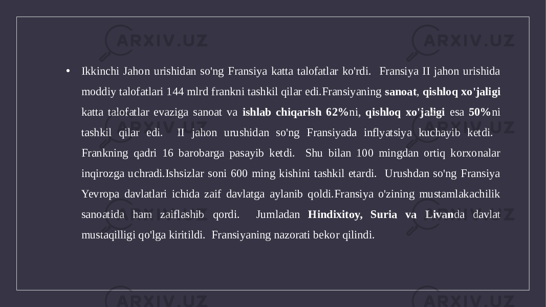 • Ikkinchi Jahon urishidan so&#39;ng Fransiya katta talofatlar ko&#39;rdi. Fransiya II jahon urishida moddiy talofatlari 144 mlrd frankni tashkil qilar edi.Fransiyaning sanoat , qishloq xo&#39;jaligi katta talofatlar evaziga sanoat va ishlab chiqarish 62% ni, qishloq xo&#39;jaligi esa 50% ni tashkil qilar edi. II jahon urushidan so&#39;ng Fransiyada inflyatsiya kuchayib ketdi. Frankning qadri 16 barobarga pasayib ketdi. Shu bilan 100 mingdan ortiq korxonalar inqirozga uchradi.Ishsizlar soni 600 ming kishini tashkil etardi. Urushdan so&#39;ng Fransiya Yevropa davlatlari ichida zaif davlatga aylanib qoldi.Fransiya o&#39;zining mustamlakachilik sanoatida ham zaiflashib qordi. Jumladan Hindixitoy, Suria va Livan da davlat mustaqilligi qo&#39;lga kiritildi. Fransiyaning nazorati bekor qilindi. 