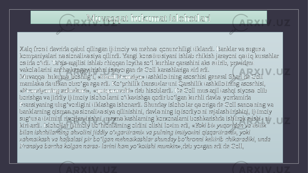 Xalq fronti davrida qabul qilingan ijtimoiy va mehnat qonunchiligi tiklandi. Banklar va sugurta kompaniyalari natsionalizatsiya qilindi. Yangi konstitutsiyani ishlab chikish jarayoni qattiq kurashlar ostida o‘tdi. Ta’sis majlisi ishlab chiqqan loyiha so‘l kuchlar qarashini aks ettirib, prezident vakolatlarini ancha kengaytirishni istayotgan de Goll karashlariga zid edi. Muvaqqat hukumat boshlig‘i, « Ozod Fransiya » tashkilotining asoschisi general Sharl de Goll mamlakatda ulkan obro‘ga ega edi. Ko‘pchilik fransuzlar uni Qarshilik tashkilotining asoschisi, « Fransiyaning xaloskori », « qutqaruvchi » deb hisoblardi. De Goll mustaqil tashqi siyosat olib borishga va jiddiy ijtimoiy islohotlarni o‘tkazishga qodir bo‘lgan kuchli davlat yordamida Fransiyaning ulug‘vorligini tiklashga ishonardi. Shunday islohotlar qatoriga de Goll sanoatning va banklarning qisman natsionalizatsiya qilinishini, davlatning iqtisodiyotni rejalashtirishini, ijtimoiy sug’urta tizimini rivojlantirishni, mexnatkashlarning korxonalarni boshkarishda ishtirok etishi- ni kiritardi. Islohotlar ijtimoiy bo‘hronlarning oldini olishi lozim edi, « Yoki biz yuqoridan va tezlik bilan ishchilarning ahvolini jiddiy o‘zgartiramiz va pulning imtiyozini qisqartiramiz, yoki zahmatkash va hafsalasi pir bo‘lgan mehnatkashlar shunday bo‘hronni keltirib chikaradiki, unda Fransiya barcha kolgan narsa- larini ham yo‘kotishi mumkin», deb yozgan edi de Goll,Muvaqqat hukumat islohotlari 