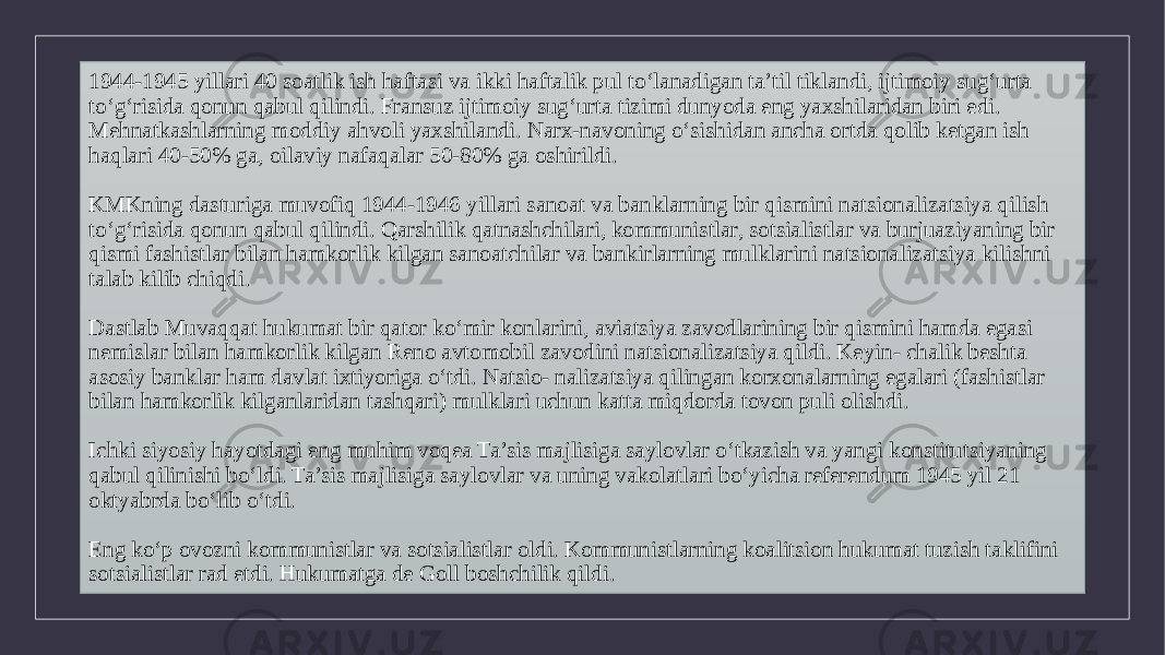 1944-1945 yillari 40 soatlik ish haftasi va ikki haftalik pul to‘lanadigan ta’til tiklandi, ijtimoiy sug‘urta to‘g‘risida qonun qabul qilindi. Fransuz ijtimoiy sug‘urta tizimi dunyoda eng yaxshilaridan biri edi. Mehnatkashlarning moddiy ahvoli yaxshilandi. Narx-navoning o‘sishidan ancha ortda qolib ketgan ish haqlari 40-50% ga, oilaviy nafaqalar 50-80% ga oshirildi. KMKning dasturiga muvofiq 1944-1946 yillari sanoat va banklarning bir qismini natsionalizatsiya qilish to‘g‘risida qonun qabul qilindi. Qarshilik qatnashchilari, kommunistlar, sotsialistlar va burjuaziyaning bir qismi fashistlar bilan hamkorlik kilgan sanoatchilar va bankirlarning mulklarini natsionalizatsiya kilishni talab kilib chiqdi. Dastlab Muvaqqat hukumat bir qator ko‘mir konlarini, aviatsiya zavodlarining bir qismini hamda egasi nemislar bilan hamkorlik kilgan Reno avtomobil zavodini natsionalizatsiya qildi. Keyin- chalik beshta asosiy banklar ham davlat ixtiyoriga o‘tdi. Natsio- nalizatsiya qilingan korxonalarning egalari (fashistlar bilan hamkorlik kilganlaridan tashqari) mulklari uchun katta miqdorda tovon puli olishdi. Ichki siyosiy hayotdagi eng muhim voqea Ta’sis majlisiga saylovlar o‘tkazish va yangi konstitutsiyaning qabul qilinishi bo‘ldi. Ta’sis majlisiga saylovlar va uning vakolatlari bo‘yicha referendum 1945 yil 21 oktyabrda bo‘lib o‘tdi. Eng ko‘p ovozni kommunistlar va sotsialistlar oldi. Kommunistlarning koalitsion hukumat tuzish taklifini sotsialistlar rad etdi. Hukumatga de Goll boshchilik qildi. 