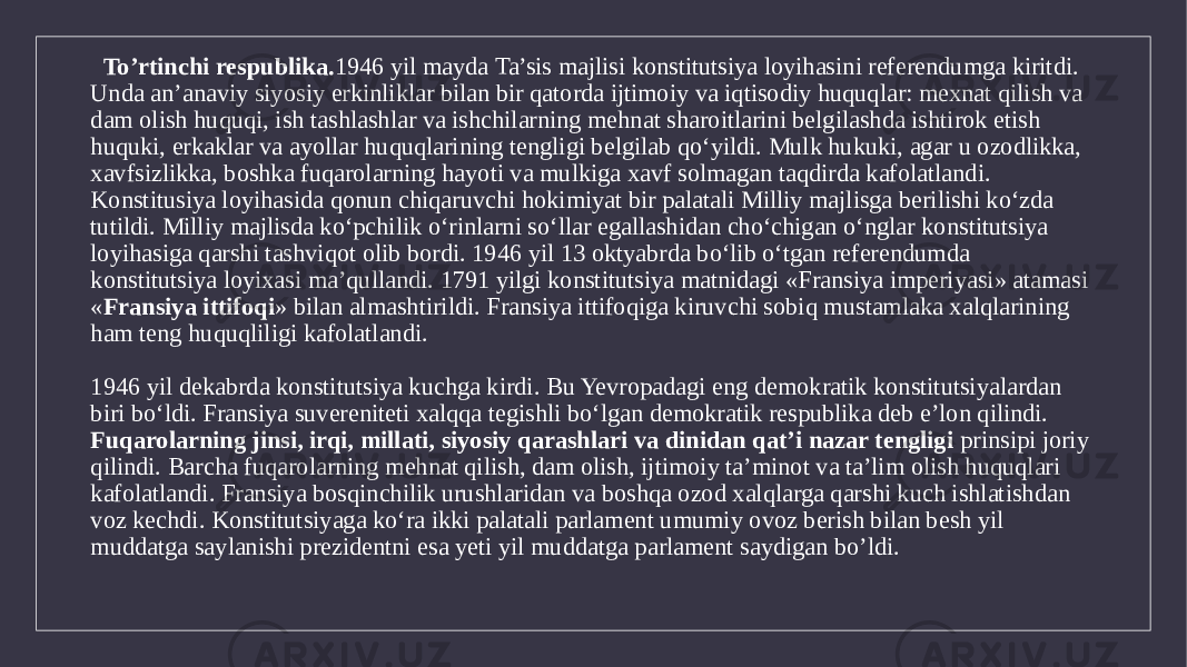  To’rtinchi respublika. 1946 yil mayda Ta’sis majlisi konstitutsiya loyihasini referendumga kiritdi. Unda an’anaviy siyosiy erkinliklar bilan bir qatorda ijtimoiy va iqtisodiy huquqlar: mexnat qilish va dam olish huquqi, ish tashlashlar va ishchilarning mehnat sharoitlarini belgilashda ishtirok etish huquki, erkaklar va ayollar huquqlarining tengligi belgilab qo‘yildi. Mulk hukuki, agar u ozodlikka, xavfsizlikka, boshka fuqarolarning hayoti va mulkiga xavf solmagan taqdirda kafolatlandi. Konstitusiya loyihasida qonun chiqaruvchi hokimiyat bir palatali Milliy majlisga berilishi ko‘zda tutildi. Milliy majlisda ko‘pchilik o‘rinlarni so‘llar egallashidan cho‘chigan o‘nglar konstitutsiya loyihasiga qarshi tashviqot olib bordi. 1946 yil 13 oktyabrda bo‘lib o‘tgan referendumda konstitutsiya loyixasi ma’qullandi. 1791 yilgi konstitutsiya matnidagi «Fransiya imperiyasi» atamasi « Fransiya ittifoqi » bilan almashtirildi. Fransiya ittifoqiga kiruvchi sobiq mustamlaka xalqlarining ham teng huquqliligi kafolatlandi. 1946 yil dekabrda konstitutsiya kuchga kirdi. Bu Yevropadagi eng demokratik konstitutsiyalardan biri bo‘ldi. Fransiya suvereniteti xalqqa tegishli bo‘lgan demokratik respublika deb e’lon qilindi. Fuqarolarning jinsi, irqi, millati, siyosiy qarashlari va dinidan qat’i nazar tengligi prinsipi joriy qilindi. Barcha fuqarolarning mehnat qilish, dam olish, ijtimoiy ta’minot va ta’lim olish huquqlari kafolatlandi. Fransiya bosqinchilik urushlaridan va boshqa ozod xalqlarga qarshi kuch ishlatishdan voz kechdi. Konstitutsiyaga ko‘ra ikki palatali parlament umumiy ovoz berish bilan besh yil muddatga saylanishi prezidentni esa yeti yil muddatga parlament saydigan bo’ldi. 