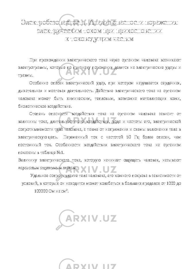 Электробезопасность. Анализ опасности поражения электрическим током при прикосновении к токоведущим частям При прохождении электрического тока через организм человека возникают электротравмы, которые по признаку поражения делятся на электрические удары и травмы. Особенно опасен электрический удар, при котором нарушается сердечная, дыхательная и мозговая деятельность. Действие электрического тока на организм человека может быть химическим, тепловым, возможна металлизация кожи, биологическое воздействие. Степень опасности воздействия тока на организм человека зависит от величины тока, длительности его воздействия, рода и частоты его, электрической сопротивляемости тела человека, а также от напряжения и схемы включения тела в электрическую цепь. Переменный ток с частотой 50 Гц более опасен, чем постоянный ток. Особенности воздействия электрического тока на организм показаны в таблице №1. Величину электрического тока, которую начинает ощущать человек, называют пороговым ощутимым током . Удельное сопротивление тела человека, его кожного покрова в зависимости от условий, в которых он находится может колебаться в больших пределах от 1000 до 100000 Ом на см 2 . 