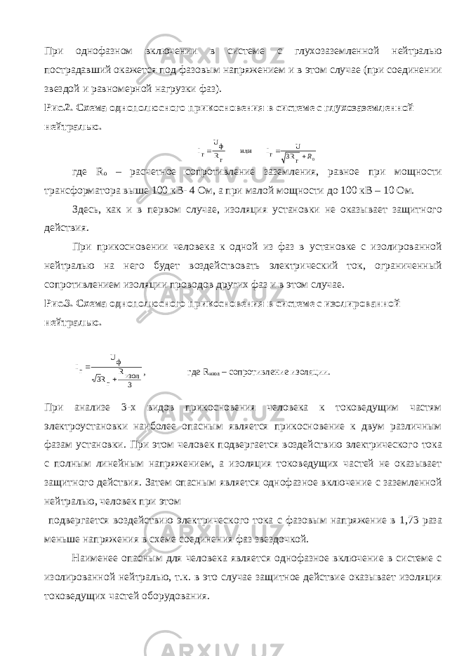 При однофазном включении в системе с глухозаземленной нейтралью пострадавший окажется под фазовым напряжением и в этом случае (при соединении звездой и равномерной нагрузки фаз). Рис.2. Схема однополюсного прикосновения в системе с глухозаземленной нейтралью.0 r 3R U rI или rR фU rI R   где R o – расчетное сопротивление заземления, равное при мощности трансформатора выше 100 кВ- 4 Ом, а при малой мощности до 100 кВ – 10 Ом. Здесь, как и в первом случае, изоляция установки не оказывает защитного действия. При прикосновении человека к одной из фаз в установке с изолированной нейтралью на него будет воздействовать электрический ток, ограниченный сопротивлением изоляции проводов других фаз и в этом случае. Рис.3. Схема однополюсного прикосновения в системе с изолированной нейтралью. 3 изолR rR3 фU rI   , где R изол – сопротивление изоляции. При анализе 3-х видов прикосновения человека к токоведущим частям электроустановки наиболее опасным является прикосновение к двум различным фазам установки. При этом человек подвергается воздействию электрического тока с полным линейным напряжением, а изоляция токоведущих частей не оказывает защитного действия. Затем опасным является однофазное включение с заземленной нейтралью, человек при этом подвергается воздействию электрического тока с фазовым напряжение в 1,73 раза меньше напряжения в схеме соединения фаз звездочкой. Наименее опасным для человека является однофазное включение в системе с изолированной нейтралью, т.к. в это случае защитное действие оказывает изоляция токоведущих частей оборудования. 