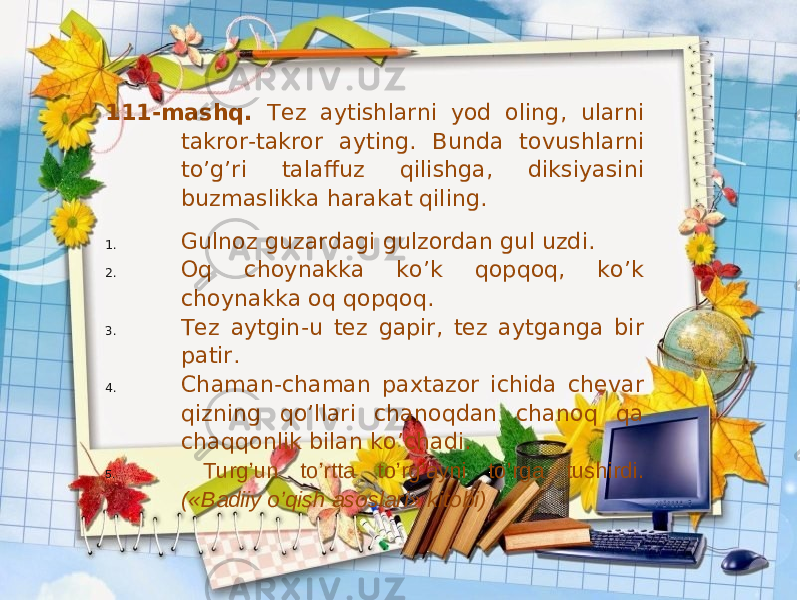 111-mashq. Tez aytishlarni yod oling, ularni takror-takror ayting. Bunda tovushlarni to’g’ri talaffuz qilishga, diksiyasini buzmaslikka harakat qiling. 1. Gulnoz guzardagi gulzordan gul uzdi. 2. Oq choynakka ko’k qopqoq, ko’k choynakka oq qopqoq. 3. Tez aytgin-u tez gapir, tez aytganga bir patir. 4. Chaman-chaman paxtazor ichida chevar qizning qo’llari chanoqdan chanoq qa chaqqonlik bilan ko’chadi. 5. Turg’un to’rtta to’rg’ayni to’rga tushirdi. («Badiiy o’qish asoslari» kitobi) 