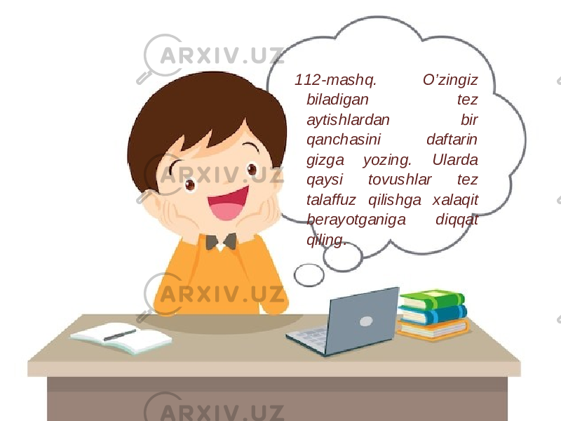 112-mashq. O’zingiz biladigan tez aytishlardan bir qanchasini daftarin gizga yozing. Ularda qaysi tovushlar tez talaffuz qilishga xalaqit berayotganiga diqqat qiling . 