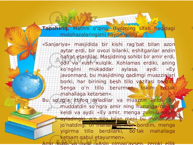 Topshiriq. Matnni o’qing. Ovozning sifati haqidagi mulohazalaringizni bayon qiling. «Sanjariya» masjidida bir kishi rag’bat bilan azon aytar erdi, bir ovozi bilanki, eshitganlar andin nafrat etardilar. Masjidning sohibi bir amir erdi, odil va xush xulqlik. Xohlamas erdiki, aning ko’nglini mukaddar aylasa, aydi: «Ey javonmard, bu masjidning qadimgi muazzinlari borki, har birining besh tillo vazifasi bordur. Senga o’n tillo berurmen, tokim bo’lak mahallaga ketarsen». Bu so’zg’a ittifoq ayladilar va muazzin ketdi. Bir muddatdin so’ngra amir ning huzuriga qaytib keldi va aydi: «Ey amir, menga zulm-u sitam ayladingki, o’n tillo bilan meni bu mahalladin jo’natding. Ul mahallaki, men bordim, menga yigirma tillo berdilarki, bo’lak mahallaga ketsam qabul etayurmen». Amir kuldi va aydi: «Aslo olmag’aysen, zeroki ellik tillog’a ham rozi bo’lurlar». (Sa’diy Sheroziy, «Guliston ») 