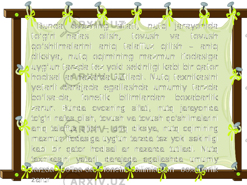 Bunda ovozning sifati, nutq jarayonida to’g’ri nafas olish, tovush va tovush qo’shilmalarini aniq talaffuz qilish – aniq diksiya, nutq oqimining mazmun ifodasiga uyg’un tarzda tez yoki sekinligi kabi bir qator hodisal ar nazarda tutiladi. Nutq texnikasini yetarli darajada egallashda umumiy tarzda bo’lsa-da, fonetik bilimlardan boxabarlik zarur. Bunda ovozning sifati, nutq jarayonida to’g’ri nafas olish, tovush va tovush qo’shilmalarini aniq talaffuz qilish – aniq diksiya, nutq oqimining mazmun ifodasiga uyg’un tarzda tez yoki sekinligi kabi bir qator hodisal ar nazarda tutiladi. Nutq texnikasini yetarli darajada egallashda umumiy tarzda bo’lsa-da, fonetik bilimlardan boxabarlik zarur 