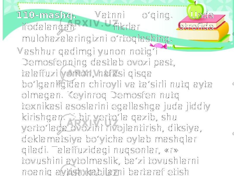 110-mashq. Matnni o’qing. Unda ifodalangan fikrlar atrofida mulohazalaringizni o’rtoqlashing. Mashhur qadimgi yunon notig’i Demosfenning dastlab ovozi past, talaffuzi yomon, nafasi qisqa bo’lganligidan chiroyli va ta’sirli nutq ayta olmagan. Keyinroq Demosfen nutq texnikasi asoslarini egallashga juda jiddiy kirishgan. U bir yerto’la qazib, shu yerto’lada ovozini rivojlantirish, diksiya, deklamatsiya bo’yicha oylab mashqlar qiladi. Talaffuzidagi nuqsonlar, «r» tovushini aytolmaslik, ba’zi tovushlarni noaniq aytish kabilarni bartaraf etish maqsadida og’ziga mayda toshlarni solib, she’rlar, turli matnlarni o’qish bilan shug’ullanadi. 