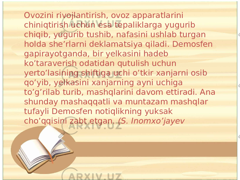 Ovozini rivojlantirish, ovoz apparatlarini chiniqtirish uchun esa tepaliklarga yugurib chiqib, yugurib tushib, nafasini ushlab turgan holda she’rlarni deklamatsiya qiladi. Demosfen gapirayotganda, bir yelkasini hadeb ko’taraverish odatidan qutulish uchun yerto’lasining shiftiga uchi o’tkir xanjarni osib qo’yib, yelkasini xanjarning ayni uchiga to’g’rilab turib, mashqlarini davom ettiradi. Ana shunday mashaqqatli va muntazam mashqlar tufayli Demosfen notiqlikning yuksak cho’qqisini zabt etgan. (S. Inomxo’jayev 