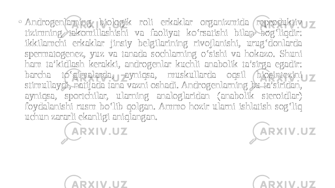 • Androgenlarning biologik roli erkaklar organizmida reproduktiv tizimning takomillashishi va faoliyat ko‘rsatishi bilan bog‘liqdir: ikkilamchi erkaklar jinsiy belgilarining rivojlanishi, urug‘donlarda spermatogenez, yuz va tanada sochlarning o‘sishi va hokazo. Shuni ham ta’kidlash kerakki, androgenlar kuchli anabolik ta’sirga egadir: barcha to‘qimalarda, ayniqsa, muskullarda oqsil biosintezini stimullaydi, natijada tana vazni oshadi. Androgenlarning bu ta’siridan, ayniqsa, sportchilar, ularning analoglaridan (anabolik steroidlar) foydalanishi rusm bo‘lib qolgan. Ammo hozir ularni ishlatish sog‘liq uchun zararli ekanligi aniqlangan. 