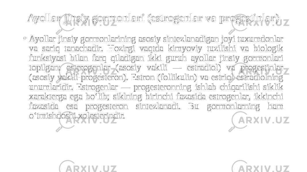 Ayollar jinsiy gormonlari (estrogenlar va progestinlar) • Ayollar jinsiy gormonlarining asosiy sintezlanadigan joyi tuxumdonlar va sariq tanachadir. Hozirgi vaqtda kimyoviy tuzilishi va biologik funksiyasi bilan farq qiladigan ikki guruh ayollar jinsiy gormonlari topilgan: esterogenlar (asosiy vakili — estradiol) va progestinlar (asosiy vakili-progesteron). Estron (follikulin) va estriol estradiolning unumlaridir. Estrogenlar — progesteronning ishlab chiqarilishi siklik xarakterga ega bo‘lib; siklning birinchi fazasida estrogenlar, ikkinchi fazasida esa progesteron sintezlanadi. Bu gormonlarning ham o‘tmishdoshi xolesterindir. 