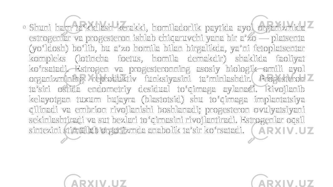 • Shuni ham ta’kidlash kerakki, homiladorlik paytida ayol organizmida estrogenlar va progesteron ishlab chiqaruvchi yana bir a’zo — platsenta (yo‘ldosh) bo‘lib, bu a’zo homila bilan birgalikda, ya’ni fetoplatsentar kompleks (lotincha foetus, homila demakdir) shaklida faoliyat ko‘rsatadi. Estrogen va progesteronning asosiy biologik omili ayol organizmining reproduktiv funksiyasini ta’minlashdir. Progesteron ta’siri ostida endometriy desidual to‘qimaga aylanadi. Rivojlanib kelayotgan tuxum hujayra (blastotsid) shu to‘qimaga implantatsiya qilinadi va embrion rivojlanishi boshlanadi; progesteron ovulyatsiyani sekinlashtiradi va sut bezlari to‘qimasini rivojlantiradi. Estrogenlar oqsil sintezini stimullab organizmda anabolik ta’sir ko‘rsatadi. 