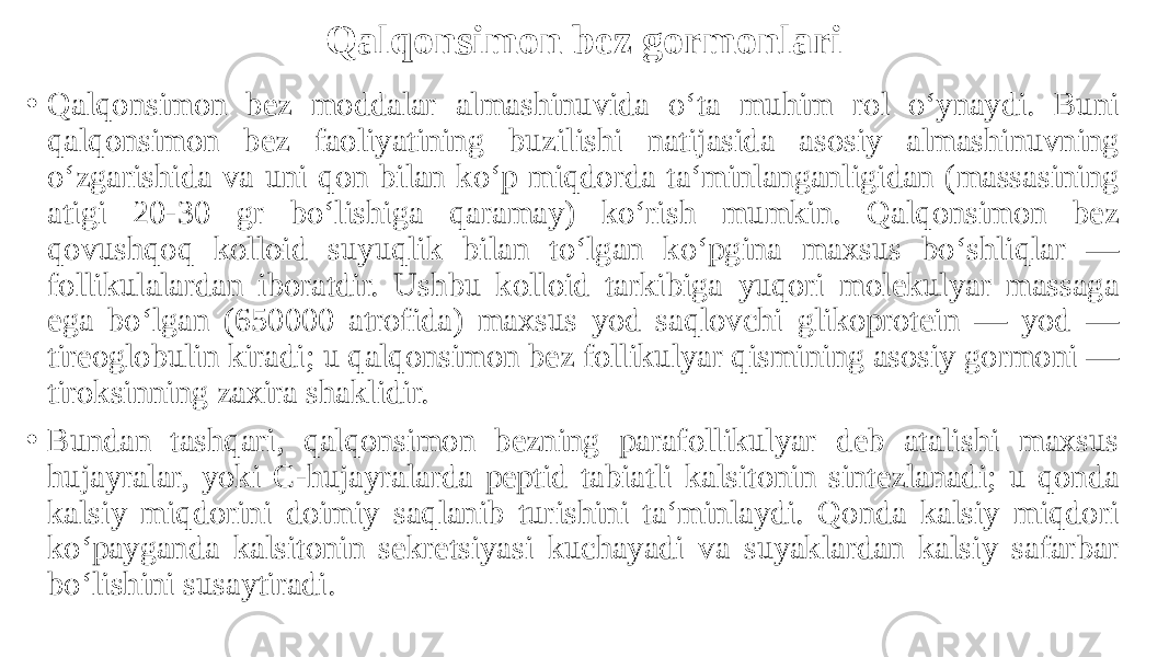 Qalqonsimon bez gormonlari • Qalqonsimon bez moddalar almashinuvida o‘ta muhim rol o‘ynaydi. Buni qalqonsimon bez faoliyatining buzilishi natijasida asosiy almashinuvning o‘zgarishida va uni qon bilan ko‘p miqdorda ta‘minlanganligidan (massasining atigi 20-30 gr bo‘lishiga qaramay) ko‘rish mumkin. Qalqonsimon bez qovushqoq kolloid suyuqlik bilan to‘lgan ko‘pgina maxsus bo‘shliqlar — follikulalardan iboratdir. Ushbu kolloid tarkibiga yuqori molekulyar massaga ega bo‘lgan (650000 atrofida) maxsus yod saqlovchi glikoprotein — yod — tireoglobulin kiradi; u qalqonsimon bez follikulyar qismining asosiy gormoni — tiroksinning zaxira shaklidir. • Bundan tashqari, qalqonsimon bezning parafollikulyar deb atalishi maxsus hujayralar, yoki C-hujayralarda peptid tabiatli kalsitonin sintezlanadi; u qonda kalsiy miqdorini doimiy saqlanib turishini ta‘minlaydi. Qonda kalsiy miqdori ko‘payganda kalsitonin sekretsiyasi kuchayadi va suyaklardan kalsiy safarbar bo‘lishini susaytiradi. 