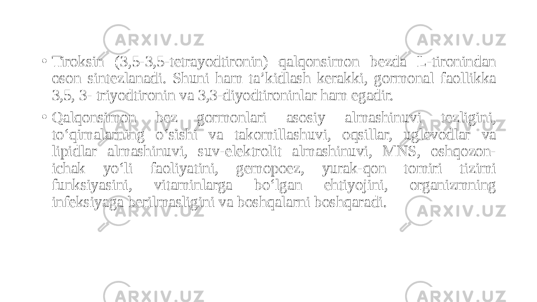• Tiroksin (3,5-3,5-tetrayodtironin) qalqonsimon bezda L-tironindan oson sintezlanadi. Shuni ham ta’kidlash kerakki, gormonal faollikka 3,5, 3- triyodtironin va 3,3-diyodtironinlar ham egadir. • Qalqonsimon bez gormonlari asosiy almashinuvi tezligini, to‘qimalarning o‘sishi va takomillashuvi, oqsillar, uglevodlar va lipidlar almashinuvi, suv-elektrolit almashinuvi, MNS, oshqozon- ichak yo‘li faoliyatini, gemopoez, yurak-qon tomiri tizimi funksiyasini, vitaminlarga bo‘lgan ehtiyojini, organizmning infeksiyaga berilmasligini va boshqalarni boshqaradi. 