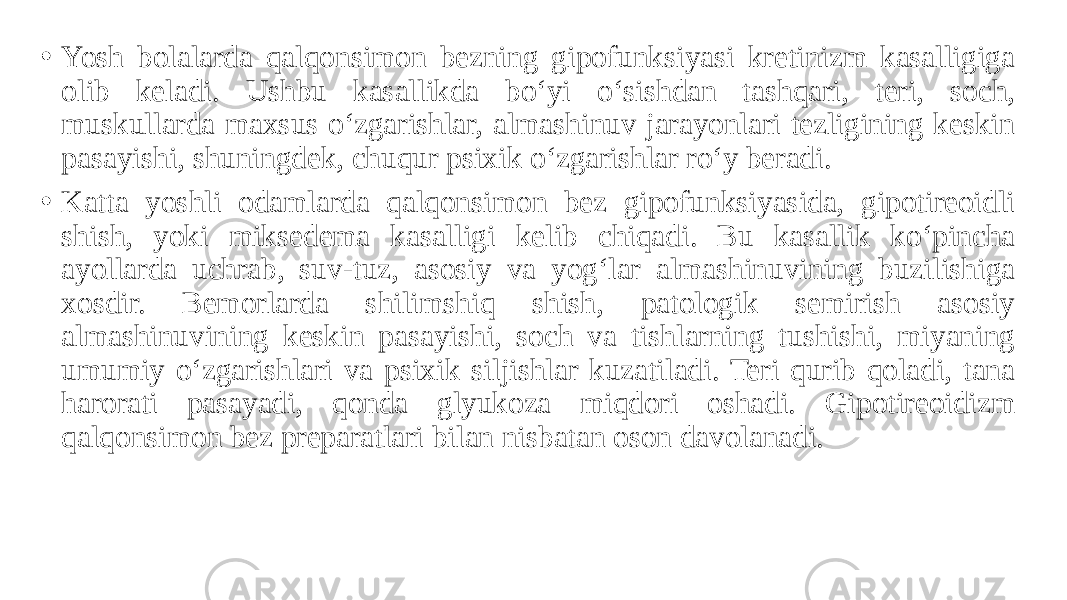 • Yosh bolalarda qalqonsimon bezning gipofunksiyasi kretinizm kasalligiga olib keladi. Ushbu kasallikda bo‘yi o‘sishdan tashqari, teri, soch, muskullarda maxsus o‘zgarishlar, almashinuv jarayonlari tezligining keskin pasayishi, shuningdek, chuqur psixik o‘zgarishlar ro‘y beradi. • Katta yoshli odamlarda qalqonsimon bez gipofunksiyasida, gipotireoidli shish, yoki miksedema kasalligi kelib chiqadi. Bu kasallik ko‘pincha ayollarda uchrab, suv-tuz, asosiy va yog‘lar almashinuvining buzilishiga xosdir. Bemorlarda shilimshiq shish, patologik semirish asosiy almashinuvining keskin pasayishi, soch va tishlarning tushishi, miyaning umumiy o‘zgarishlari va psixik siljishlar kuzatiladi. Teri qurib qoladi, tana harorati pasayadi, qonda glyukoza miqdori oshadi. Gipotireoidizm qalqonsimon bez preparatlari bilan nisbatan oson davolanadi. 