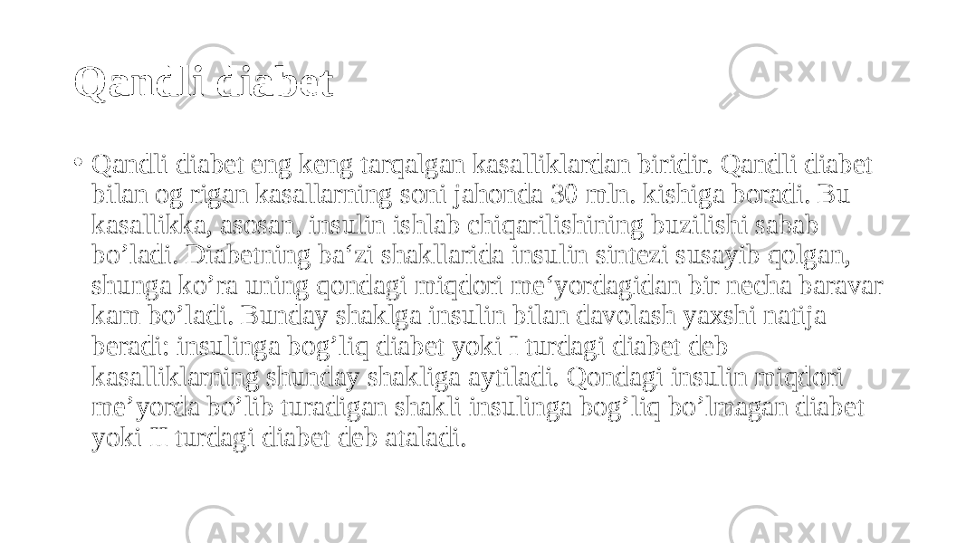 Qandli diabet • Qandli diabet eng keng tarqalgan kasalliklardan biridir. Qandli diabet bilan og rigan kasallarning soni jahonda 30 mln. kishiga boradi. Bu kasallikka, asosan, insulin ishlab chiqarilishining buzilishi sabab bo’ladi. Diabetning ba‘zi shakllarida insulin sintezi susayib qolgan, shunga ko’ra uning qondagi miqdori me‘yordagidan bir necha baravar kam bo’ladi. Bunday shaklga insulin bilan davolash yaxshi natija beradi: insulinga bog’liq diabet yoki I turdagi diabet deb kasalliklarning shunday shakliga aytiladi. Qondagi insulin miqdori me’yorda bo’lib turadigan shakli insulinga bog’liq bo’lmagan diabet yoki II turdagi diabet deb ataladi. 