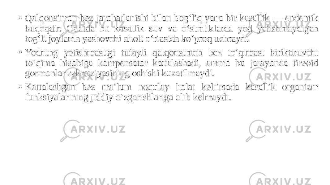 • Qalqonsimon bez jarohatlanishi bilan bog‘liq yana bir kasallik — endemik buqoqdir. Odatda bu kasallik suv va o‘simliklarda yod yetishmaydigan tog‘li joylarda yashovchi aholi o‘rtasida ko‘proq uchraydi. • Yodning yetishmasligi tufayli qalqonsimon bez to‘qimasi biriktiruvchi to‘qima hisobiga kompensator kattalashadi, ammo bu jarayonda tireoid gormonlar sekretsiyasining oshishi kuzatilmaydi. • Kattalashgan bez ma’lum noqulay holat keltirsada kasallik organizm funksiyalarining jiddiy o‘zgarishlariga olib kelmaydi. 