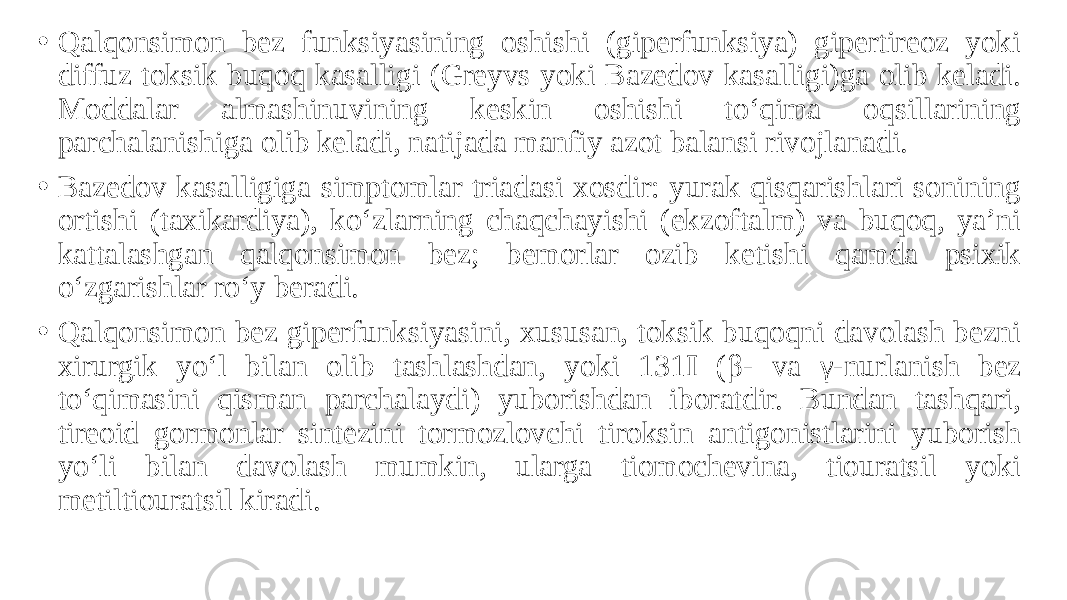 • Qalqonsimon bez funksiyasining oshishi (giperfunksiya) gipertireoz yoki diffuz toksik buqoq kasalligi (Greyvs yoki Bazedov kasalligi)ga olib keladi. Moddalar almashinuvining keskin oshishi to‘qima oqsillarining parchalanishiga olib keladi, natijada manfiy azot balansi rivojlanadi. • Bazedov kasalligiga simptomlar triadasi xosdir: yurak qisqarishlari sonining ortishi (taxikardiya), ko‘zlarning chaqchayishi (ekzoftalm) va buqoq, ya’ni kattalashgan qalqonsimon bez; bemorlar ozib ketishi qamda psixik o‘zgarishlar ro‘y beradi. • Qalqonsimon bez giperfunksiyasini, xususan, toksik buqoqni davolash bezni xirurgik yo‘l bilan olib tashlashdan, yoki 131 I (β- va γ-nurlanish bez to‘qimasini qisman parchalaydi) yuborishdan iboratdir. Bundan tashqari, tireoid gormonlar sintezini tormozlovchi tiroksin antigonistlarini yuborish yo‘li bilan davolash mumkin, ularga tiomochevina, tiouratsil yoki metiltiouratsil kiradi. 