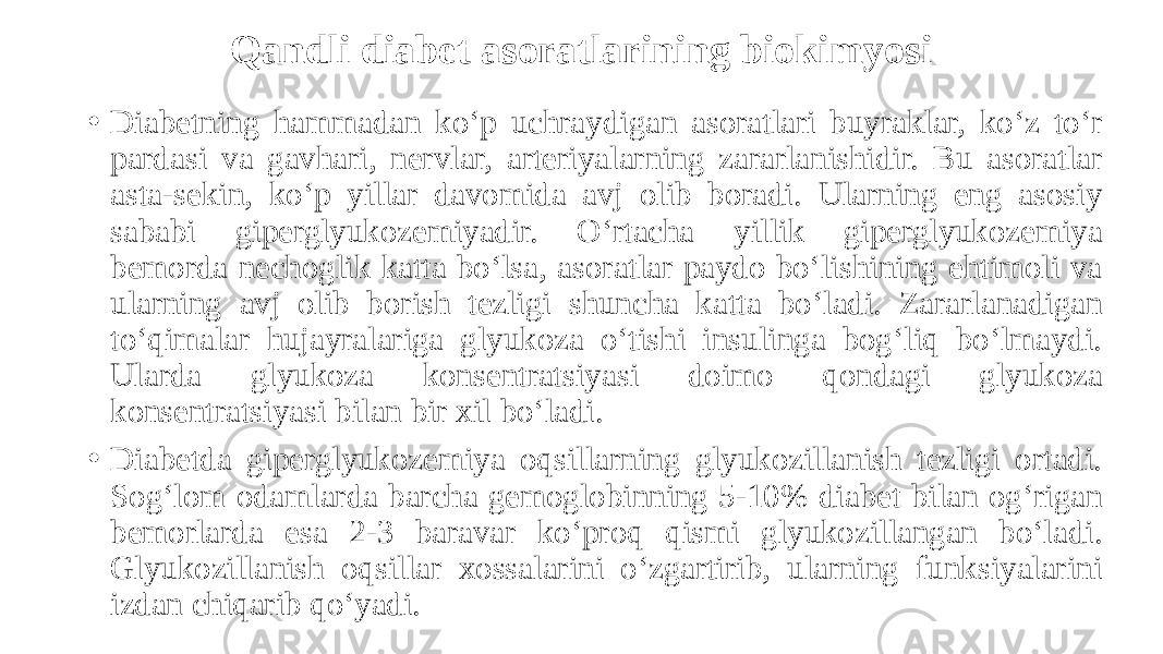 Qandli diabet asoratlarining biokimyosi • Diabetning hammadan ko‘p uchraydigan asoratlari buyraklar, ko‘z to‘r pardasi va gavhari, nervlar, arteriyalarning zararlanishidir. Bu asoratlar asta-sekin, ko‘p yillar davomida avj olib boradi. Ularning eng asosiy sababi giperglyukozemiyadir. O‘rtacha yillik giperglyukozemiya bemorda nechoglik katta bo‘lsa, asoratlar paydo bo‘lishining ehtimoli va ularning avj olib borish tezligi shuncha katta bo‘ladi. Zararlanadigan to‘qimalar hujayralariga glyukoza o‘tishi insulinga bog‘liq bo‘lmaydi. Ularda glyukoza konsentratsiyasi doimo qondagi glyukoza konsentratsiyasi bilan bir xil bo‘ladi. • Diabetda giperglyukozemiya oqsillarning glyukozillanish tezligi ortadi. Sog‘lom odamlarda barcha gemoglobinning 5-10% diabet bilan og‘rigan bemorlarda esa 2-3 baravar ko‘proq qismi glyukozillangan bo‘ladi. Glyukozillanish oqsillar xossalarini o‘zgartirib, ularning funksiyalarini izdan chiqarib qo‘yadi. 