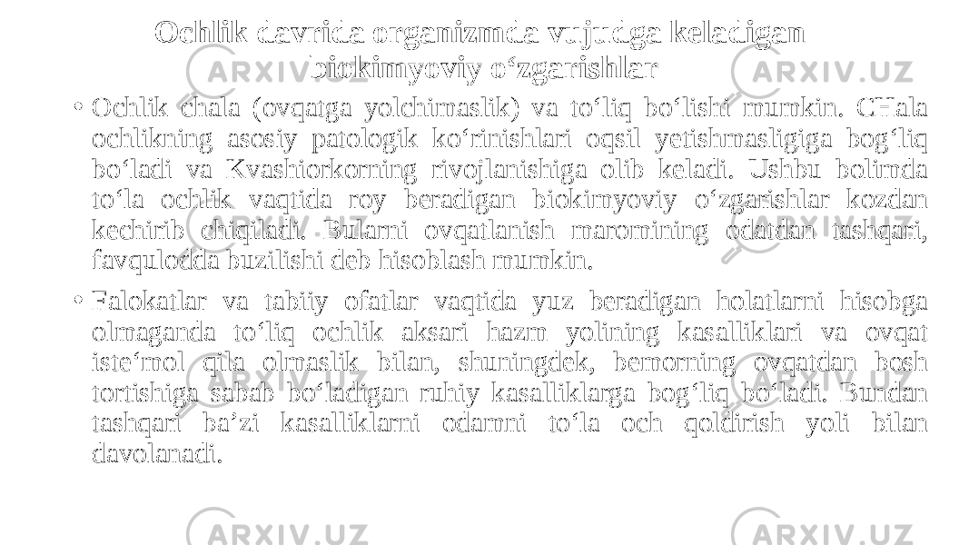 Ochlik davrida organizmda vujudga keladigan biokimyoviy o‘zgarishlar • Ochlik chala (ovqatga yolchimaslik) va to‘liq bo‘lishi mumkin. CHala ochlikning asosiy patologik ko‘rinishlari oqsil yetishmasligiga bog‘liq bo‘ladi va Kvashiorkorning rivojlanishiga olib keladi. Ushbu bolimda to‘la ochlik vaqtida roy beradigan biokimyoviy o‘zgarishlar kozdan kechirib chiqiladi. Bularni ovqatlanish maromining odatdan tashqari, favqulodda buzilishi deb hisoblash mumkin. • Falokatlar va tabiiy ofatlar vaqtida yuz beradigan holatlarni hisobga olmaganda to‘liq ochlik aksari hazm yolining kasalliklari va ovqat iste‘mol qila olmaslik bilan, shuningdek, bemorning ovqatdan bosh tortishiga sabab bo‘ladigan ruhiy kasalliklarga bog‘liq bo‘ladi. Bundan tashqari ba’zi kasalliklarni odamni to‘la och qoldirish yoli bilan davolanadi. 