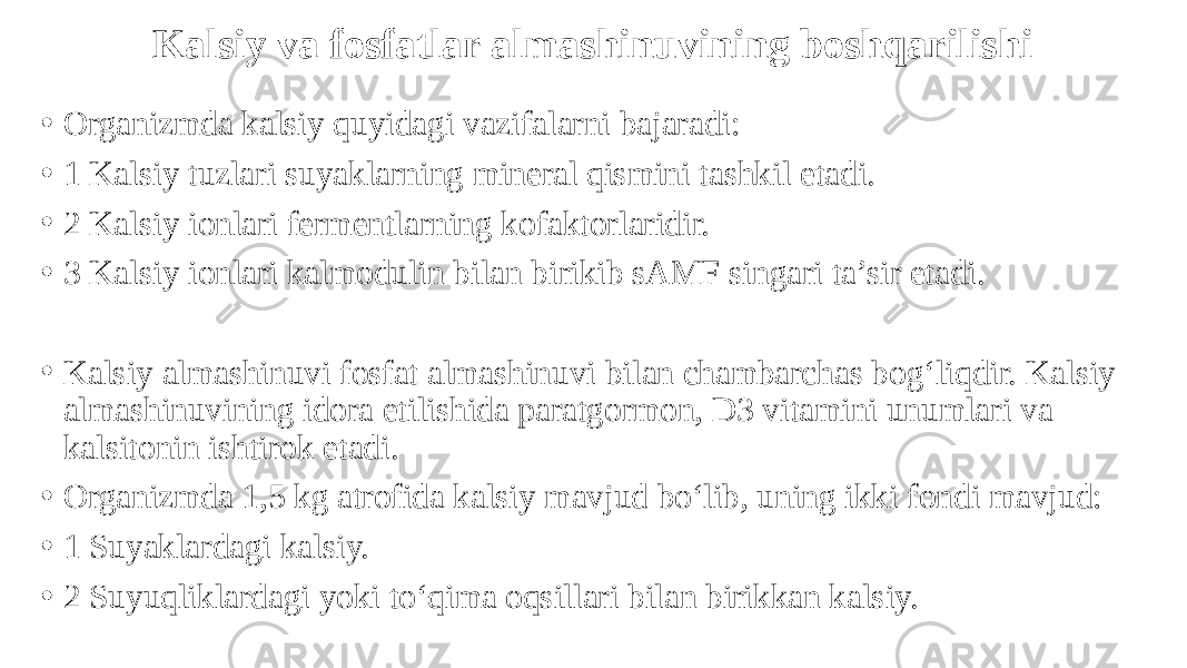 Kalsiy va fosfatlar almashinuvining boshqarilishi • Organizmda kalsiy quyidagi vazifalarni bajaradi: • 1 Kalsiy tuzlari suyaklarning mineral qismini tashkil etadi. • 2 Kalsiy ionlari fermentlarning kofaktorlaridir. • 3 Kalsiy ionlari kalmodulin bilan birikib sAMF singari ta’sir etadi. • Kalsiy almashinuvi fosfat almashinuvi bilan chambarchas bog‘liqdir. Kalsiy almashinuvining idora etilishida paratgormon, D3 vitamini unumlari va kalsitonin ishtirok etadi. • Organizmda 1,5 kg atrofida kalsiy mavjud bo‘lib, uning ikki fondi mavjud: • 1 Suyaklardagi kalsiy. • 2 Suyuqliklardagi yoki to‘qima oqsillari bilan birikkan kalsiy. 