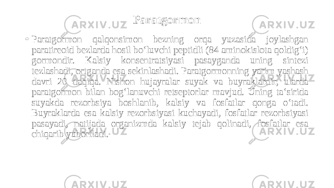 Paratgormon • Paratgormon qalqonsimon bezning orqa yuzasida joylashgan paratireoid bezlarda hosil bo‘luvchi peptidli (84 aminokislota qoldig‘i) gormondir. Kalsiy konsentratsiyasi pasayganda uning sintezi tezlashadi, ortganda esa sekinlashadi. Paratgormonning yarim yashash davri 20 daqiqa. Nishon hujayralar suyak va buyraklardir, ularda paratgormon bilan bog‘lanuvchi retseptorlar mavjud. Uning ta‘sirida suyakda rezorbsiya boshlanib, kalsiy va fosfatlar qonga o‘tadi. Buyraklarda esa kalsiy rezorbsiyasi kuchayadi, fosfatlar rezorbsiyasi pasayadi, natijada organizmda kalsiy tejab qolinadi, fosfatlar esa chiqarib yuboriladi. 