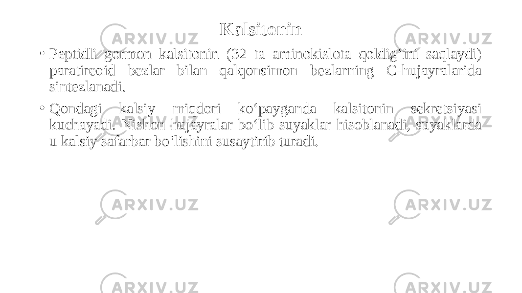 Kalsitonin • Peptidli gormon kalsitonin (32 ta aminokislota qoldig‘ini saqlaydi) paratireoid bezlar bilan qalqonsimon bezlarning C-hujayralarida sintezlanadi. • Qondagi kalsiy miqdori ko‘payganda kalsitonin sekretsiyasi kuchayadi. Nishon hujayralar bo‘lib suyaklar hisoblanadi, suyaklarda u kalsiy safarbar bo‘lishini susaytirib turadi. 