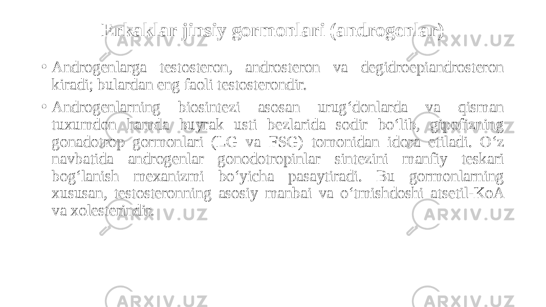 Erkaklar jinsiy gormonlari (androgenlar) • Androgenlarga testosteron, androsteron va degidroepiandrosteron kiradi; bulardan eng faoli testosterondir. • Androgenlarning biosintezi asosan urug‘donlarda va qisman tuxumdon hamda buyrak usti bezlarida sodir bo‘lib, gipofizning gonadotrop gormonlari (LG va FSG) tomonidan idora etiladi. O‘z navbatida androgenlar gonodotropinlar sintezini manfiy teskari bog‘lanish mexanizmi bo‘yicha pasaytiradi. Bu gormonlarning xususan, testosteronning asosiy manbai va o‘tmishdoshi atsetil-KoA va xolesterindir. 