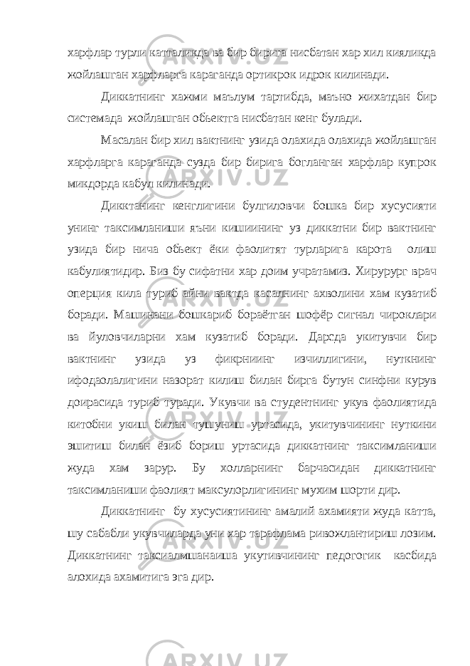 харфлар турли катталикда ва бир бирига нисбатан хар хил кияликда жойлашган харфларга караганда ортикрок идрок килинади. Диккатнинг хажми маълум тартибда, маъно жихатдан бир системада жойлашган обьектга нисбатан кенг булади. Масалан бир хил вактнинг узида олахида олахида жойлашган харфларга караганда сузда бир бирига богланган харфлар купрок микдорда кабул килинади. Дикктанинг кенглигини булгиловчи бошка бир хусусияти унинг таксимланиши яъни кишиининг уз диккатни бир вактнинг узида бир нича обьект ёки фаолитят турларига карота олиш кабулиятидир. Биз бу сифатни хар доим учратамиз. Хирурург врач оперция кила туриб айни вактда касалнинг ахволини хам кузатиб боради. Машинани бошкариб бораётган шофёр сигнал чироклари ва йуловчиларни хам кузатиб боради. Дарсда укитувчи бир вактнинг узида уз фикрниинг изчиллигини, нуткнинг ифодаолалигини назорат килиш билан бирга бутун синфни курув доирасида туриб туради. Укувчи ва студентнинг укув фаолиятида китобни укиш билан тушуниш уртасида, укитувчининг нуткини эшитиш билан ёзиб бориш уртасида диккатнинг таксимланиши жуда хам зарур. Бу холларнинг барчасидан диккатнинг таксимланиши фаолият максулорлигининг мухим шорти дир. Диккатнинг бу хусусиятининг амалий ахамияти жуда катта, шу сабабли укувчиларда уни хар тарафлама ривожлантириш лозим. Диккатнинг таксиалмшанаиша укутивчининг педогогик касбида алохида ахамитига эга дир. 