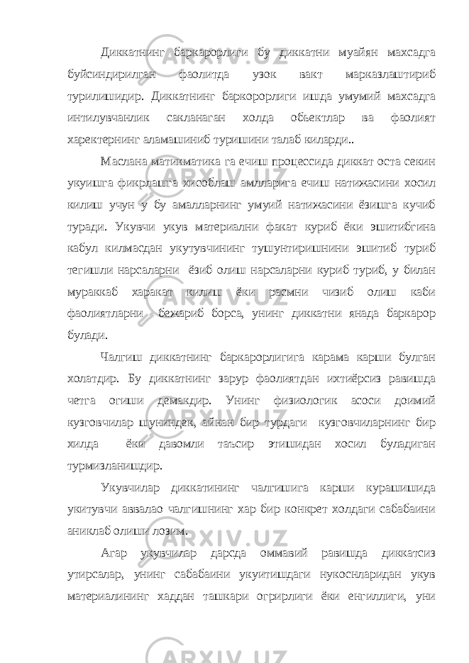 Диккатнинг баркарорлиги бу диккатни муайян махсадга буйсиндирилган фаолитда узок вакт марказлаштириб турилишидир. Диккатнинг баркорорлиги ишда умумий махсадга интилувчанлик сакланаган холда обьектлар ва фаолият харектернинг аламашиниб туришини талаб киларди.. Маслана матикматика га ечиш процессида диккат оста секин укуишга фикрлашга хисоблаш амлларига ечиш натижасини хосил килиш учун у бу амалларнинг умуий натижасини ёзишга кучиб туради. Укувчи укув материални факат куриб ёки эшитибгина кабул килмасдан укутувчининг тушунтиришнини эшитиб туриб тегишли нарсаларни ёзиб олиш нарсаларни куриб туриб, у билан мураккаб харакат килиш ёки расмни чизиб олиш каби фаолиятларни бежариб борса, унинг диккатни янада баркарор булади. Чалгиш диккатнинг баркарорлигига карама карши булган холатдир. Бу диккатнинг зарур фаолиятдан ихтиёрсиз равишда четга огиши демакдир. Унинг физиологик асоси доимий кузговчилар шуниндек, айнан бир турдаги кузговчиларнинг бир хилда ёки давомли таъсир этишидан хосил буладиган турмизланишдир. Укувчилар диккатининг чалгишига карши курашишида укитувчи аввалао чалгишнинг хар бир конкрет холдаги сабабаини аниклаб олиши лозим. Агар укувчилар дарсда оммавий равишда диккатсиз утирсалар, унинг сабабаини укуитишдаги нукоснларидан укув материалининг хаддан ташкари огрирлиги ёки енгиллиги, уни 