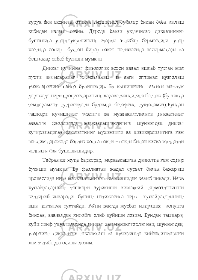 курук ёки аксинча, отикча эмоционал буёклар билан баён килиш кабидан излаш лозим. Дарсда баъзи укувчилар диккатининг бушашига уларгаукувчининг етарли эътибор бермаслиги, улар хаётида содир булган бирор вокеа натижасида кечирмалари ва бошкалар сабаб булиши мумкин. Диккат кучининг физологик асоси аввал ишлаб турган мия пусти кисмларнинг тормозланиш ва янги оптимал кузголиш учокларининг пайдо булишидир. Бу кушишнинг тезлиги маълум даражада нерв процессларининг харакатчанлигига боглик (бу хакда темперамент тугрисидаги булимда батафсил тухталамиз).Бундан ташкари кучишнинг тезлиги ва муввакиятлилиги диккатнинг аввалги фаоллиятда марказлашганлигига шунингдек диккат кучириладиган фаолиятнинг мухимлиги ва кизикарлилигига хам маълим даражада боглик холда вакти – вакти билан киска муддатли чалгиши ёки бушашишидир. Тебраниш жуда баркорар, марказлашган диккатда хам содир булиши мумкин. Бу фаолиятни жадал суръат билан бажариш процессида нерв марказларининг толикишидан келиб чикади. Нерв хужайраларнинг ташкари зурикиши химоявий тормозланишни келтириб чикаради, бунинг натижасида нерв хужайраларининг иши вактинча тухтайди. Айни вактда мусбат индукция конунга биноан, авввалдан хисобга олиб куйиши лозим. Бундан ташкари, куйи синф укувчиларида диккат хажминингторлигини, шунингдек, уларнинг диккатини таксимлаш ва кучиришда кийналишларини хам эътиборга олиши лозим. 