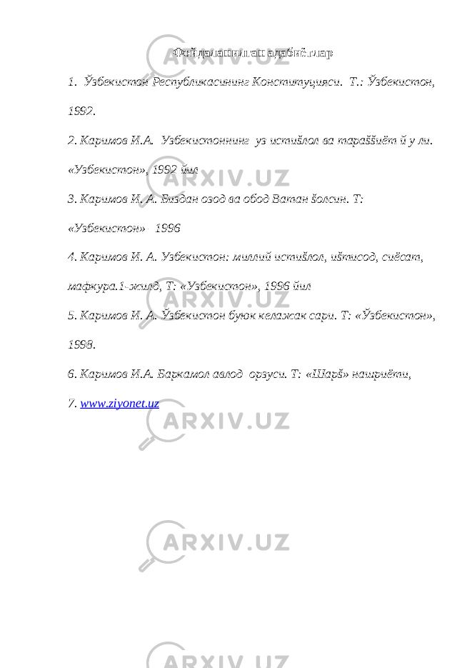 Фойдаланилган адабиётлар 1. Ўзбекистон Республикасининг Конституцияси. Т.: Ўзбекистон, 1992. 2. Каримов И.А. Узбекистоннинг уз истиšлол ва тараššиёт й у ли. «Узбекистон», 1992 йил 3. Каримов И. А. Биздан озод ва обод Ватан šолсин. Т: «Узбекистон» –1996 4. Каримов И. А. Узбекистон: миллий истиšлол, иšтисод, сиёсат, мафкура.1-жилд, Т: «Узбекистон», 1996 йил 5. Каримов И. А. Ўзбекистон буюк келажак сари. Т: «Ўзбекистон», 1998. 6. Каримов И.А. Баркамол авлод орзуси. Т: «Шарš» нашриёти, 7. www . ziyonet . uz 