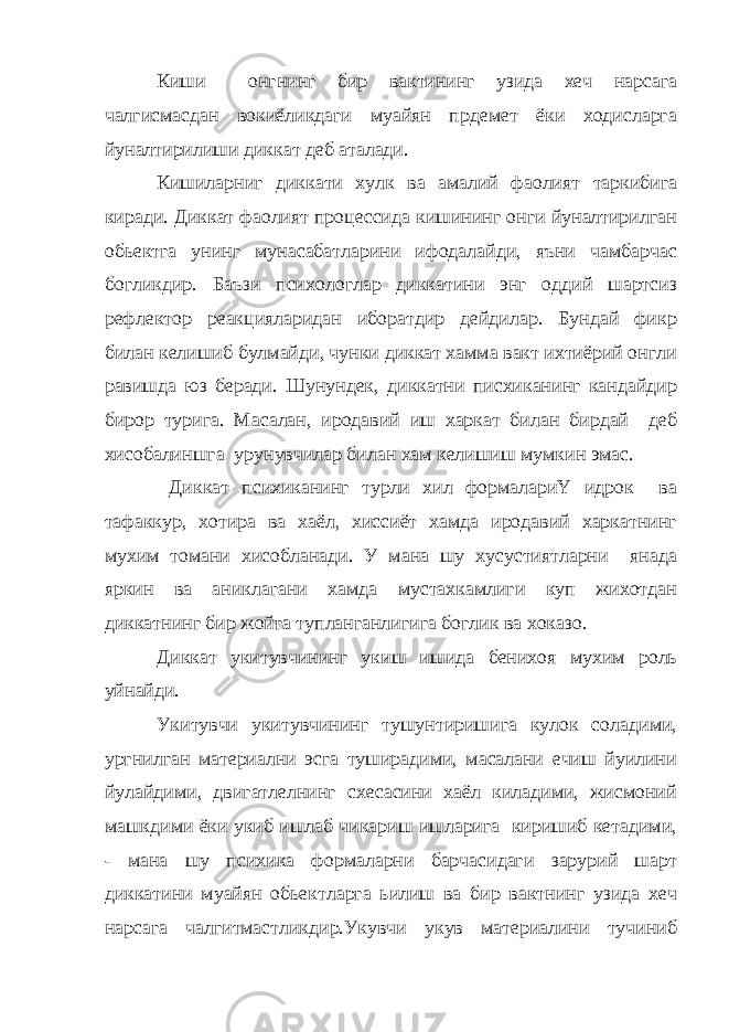 Киши онгнинг бир вактининг узида хеч нарсага чалгисмасдан вокиёликдаги муайян прдемет ёки ходисларга йуналтирилиши диккат деб аталади. Кишиларниг диккати хулк ва амалий фаолият таркибига киради. Диккат фаолият процессида кишининг онги йуналтирилган обьектга унинг мунасабатларини ифодалайди, яъни чамбарчас богликдир. Баъзи психологлар диккатини энг оддий шартсиз рефлектор реакцияларидан иборатдир дейдилар. Бундай фикр билан келишиб булмайди, чунки диккат хамма вакт ихтиёрий онгли равишда юз беради. Шунундек, диккатни писхиканинг кандайдир бирор турига. Масалан, иродавий иш харкат билан бирдай деб хисобалиншга урунувчилар билан хам келишиш мумкин эмас. Диккат психиканинг турли хил формалариҮ идрок ва тафаккур, хотира ва хаёл, хиссиёт хамда иродавий харкатнинг мухим томани хисобланади. У мана шу хусустиятларни янада яркин ва аниклагани хамда мустахкамлиги куп жихотдан диккатнинг бир жойга тупланганлигига боглик ва хоказо. Диккат укитувчининг укиш ишида бенихоя мухим роль уйнайди. Укитувчи укитувчининг тушунтиришига кулок соладими, ургнилган материални эсга туширадими, масалани ечиш йуилини йулайдими, двигатлелнинг схесасини хаёл киладими, жисмоний машкдими ёки укиб ишлаб чикариш ишларига киришиб кетадими, - мана шу психика формаларни барчасидаги зарурий шарт диккатини муайян обьектларга ьилиш ва бир вактнинг узида хеч нарсага чалгитмастликдир.Укувчи укув материалини тучиниб 