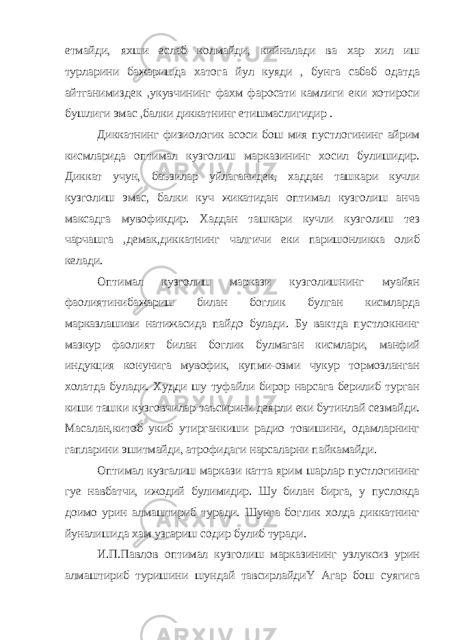 етмайди, яхши еслаб колмайди, кийналади ва хар хил иш турларини бажаришда хатога йул куяди , бунга сабаб одатда айтганимиздек ,укувчининг фахм фаросати камлиги еки хотироси бушлиги эмас ,балки диккатнинг етишмаслигидир . Диккатнинг физиологик асоси бош мия пустлогининг айрим кисмларида оптимал кузголиш марказининг хосил булишидир. Диккат учун, баъзилар уйлаганидек, хаддан ташкари кучли кузголиш эмас, балки куч жикатидан оптимал кузголиш анча максадга мувофикдир. Хаддан ташкари кучли кузголиш тез чарчашга ,демак,диккатнинг чалгичи еки паришонликка олиб келади. Оптимал кузголиш маркази кузголишнинг муайян фаолиятинибажариш билан боглик булган кисмларда марказлашиви натижасида пайдо булади. Бу вактда пустлокнинг мазкур фаолият билан боглик булмаган кисмлари, манфий индукция конунига мувофик, купми-озми чукур тормозланган холатда булади. Худди шу туфайли бирор нарсага берилиб турган киши ташки кузговчилар таъсирини деярли еки бутинлай сезмайди. Масалан,китоб укиб утирганкиши радио товишини, одамларнинг гапларини эшитмайди, атрофидаги нарсаларни пайкамайди. Оптимал кузгалиш маркази катта ярим шарлар пустлогининг гуе навбатчи, ижодий булимидир. Шу билан бирга, у пуслокда доимо урин алмаштириб туради. Шунга боглик холда диккатнинг йуналишида хам узгариш содир булиб туради. И.П.Павлов оптимал кузголиш марказининг узлуксиз урин алмаштириб туришини шундай тавсирлайдиҮ Агар бош суягига 