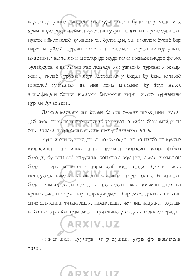 караганда унинг ичидаги мия куринадиган булса,агар катта мия ярим шарларида оптимал кузголиш учун энг яхши шароит тугилган нуктаси йилтиллаб куринадиган булса эди, онги соглом булиб бир нарсани уйлаб турган одамнинг миясига караганимизда,унинг миясининг катта ярим шарларида жуда галати жимжимадор форма булиб,сурати ва хажми хар лахзада бир узгариб, турланиб, жимр, жимр, килиб турувчи яруг нарсанинг у ёкдан бу ёкка югириб кимрлаб турганини ва мия ярим шарнинг бу ёруг нарса атирофидаги бошка ерларни бирмунча хира тортиб турнанини курган булар эдик. Дарсда масалан иш билан боглик булган шовкумни холат деб оталган кушсишсиз куникиб кетилган, эътибор берилмайдиган бир текисдаги кузголишлар хам шундай ахамиятга эга. Кушли ёки куккисдан ва фовкулодда хатто нисбатан кучсиз кузголишлар таъсирида янги оптимал кузголиш учоги файдо булади, бу манфий индукция конунига муафик, аввал хукмирон булган нерв марказини тормозлаб куя олади. Демак, укув мошгулоти вактида диккатни саклашга, гарга яккол безатилган булса хам,одотдаги стенд ва плакатлар эмас умуман янги ва куникилмаган барча нарсалар кучадиган бир текст доимий шовкин эмас эшикнинг такккилаши, гижиллаши, чет кишиларнинг юриши ва бошкалар каби кутилмаган кузговчилар жиддий халакит беради. Диккатнинг турлари ва уларнинг укув фаолиятидаги роли. 