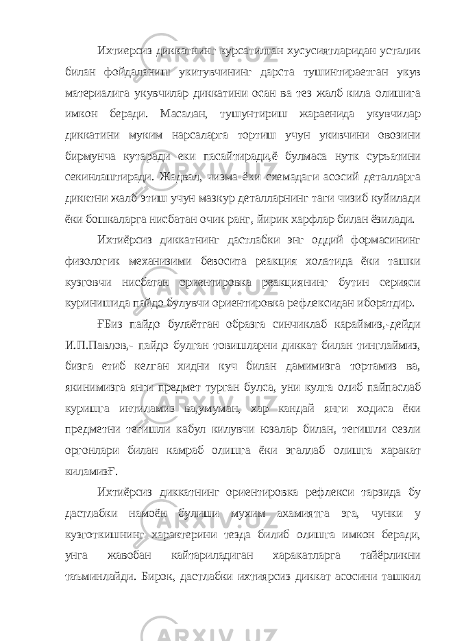 Ихтиерсиз диккатнинг курсатилган хусусиятларидан усталик билан фойдаланиш укитувчининг дарста тушинтираетган укув материалига укувчилар диккатини осан ва тез жалб кила олишига имкон беради. Масалан, тушунтириш жараенида укувчилар диккатини муким нарсаларга тортиш учун укивчини овозини бирмунча кутаради еки пасайтиради,ё булмаса нутк суръатини секинлаштиради. Жадвал, чизма ёки схемадаги асосий деталларга дикктни жалб этиш учун мазкур деталларнинг таги чизиб куйилади ёки бошкаларга нисбатан очик ранг, йирик харфлар билан ёзилади. Ихтиёрсиз диккатнинг дастлабки энг оддий формасининг физологик механизими бевосита реакция холатида ёки ташки кузговчи нисбатан ориентировка реакциянинг бутин серияси куринишида пайдо булувчи ориентировка рефлексидан иборатдир. ҒБиз пайдо булаётган образга синчиклаб караймиз,-дейди И.П.Павлов,- пайдо булган товишларни диккат билан тинглаймиз, бизга етиб келган хидни куч билан дамимизга тортамиз ва, якинимизга янги предмет турган булса, уни кулга олиб пайпаслаб куришга интиламиз ва,умуман, хар кандай янги ходиса ёки предметни тегишли кабул килувчи юзалар билан, тегишли сезли оргонлари билан камраб олишга ёки эгаллаб олишга харакат киламизҒ. Ихтиёрсиз диккатнинг ориентировка рефлекси тарзида бу дастлабки намоён булиши мухим ахамиятга эга, чунки у кузготкишнинг характерини тезда билиб олишга имкон беради, унга жавобан кайтариладиган харакатларга тайёрликни таъминлайди. Бирок, дастлабки ихтиярсиз диккат асосини ташкил 