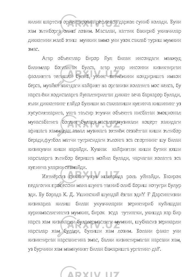 килин шартсиз ориентировка рефлекси дархол суниб колади. Буни хам эьтиборга олиш лозим. Масалан, каттик бакириб укивчилар диккатини жалб этиш мункин аммо уни узок саклаб туриш мумкин эмас. Агар объектлар бирор йул билан инсондаги мавжуд билимлар богланган булса, агар улар инсонни кизиктирган фаолиятга тегишли булиб, унинг эхтиёжини кондиришга имкон берса, муайян вактдаги кайфият ва организи холатига мос келса, бу нарса ёки ходисаларга йуналтирилган диккат аеча баркарор булади, яъни диккатнинг пайдо булиши ва сакланиши купинча кишининг уз хусусиятларига, унга таъсир этувчи объектга нисбатан эмоционал мунасабатига боглик булади.масалан,музикали коцерт хакидаги афишага хаммадан аввал музикага эхтиёж сезаётган киши эътибор беради,футбол матчи тугрисидаги эълонга эса спортнинг шу билан кизикувчи киши карайди. Кувнак кайфиятли киши бутин яхши нарсаларга эътибор беришга мойил булади, чарчаган холатга эса купинча уларни сезмайди. Ихтиёрсиз диккат укув ишларида роль уйнайди. Бюирок педагогик процессни мана шунга таяниб олиб бориш нотугри булур эди. Бу борада К. Д. Ушинский шундай ёзган эдиҮ Ғ Дарсингизни кизикарла килиш билан укувчиларни зериктириб куйишдан курикмаслигингиз мумкин, бирок эсда тутингки, укишда хар бир нарса хам кизикарли булавермаслиги мумкин, шубкасиз зерикарли нарсалар хам булади, булиши хам лозим. Болани факат уни кизиктирган нарсанигина эмас, балки кизиктирмаган нарсани хам, уз бурчини хам мамнуният билан бажаришга ургатинг-даҒ. 